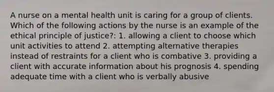 A nurse on a mental health unit is caring for a group of clients. Which of the following actions by the nurse is an example of the ethical principle of justice?: 1. allowing a client to choose which unit activities to attend 2. attempting alternative therapies instead of restraints for a client who is combative 3. providing a client with accurate information about his prognosis 4. spending adequate time with a client who is verbally abusive