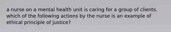 a nurse on a mental health unit is caring for a group of clients. which of the following actions by the nurse is an example of ethical principle of justice?