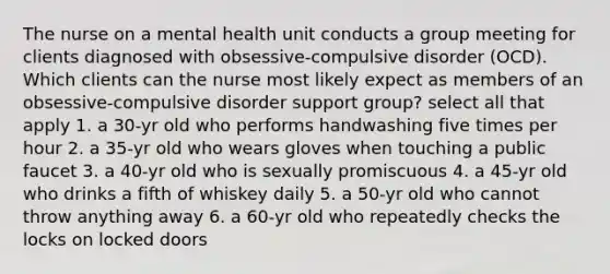 The nurse on a mental health unit conducts a group meeting for clients diagnosed with obsessive-compulsive disorder (OCD). Which clients can the nurse most likely expect as members of an obsessive-compulsive disorder support group? select all that apply 1. a 30-yr old who performs handwashing five times per hour 2. a 35-yr old who wears gloves when touching a public faucet 3. a 40-yr old who is sexually promiscuous 4. a 45-yr old who drinks a fifth of whiskey daily 5. a 50-yr old who cannot throw anything away 6. a 60-yr old who repeatedly checks the locks on locked doors