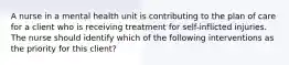 A nurse in a mental health unit is contributing to the plan of care for a client who is receiving treatment for self-inflicted injuries. The nurse should identify which of the following interventions as the priority for this client?