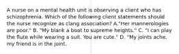 A nurse on a mental health unit is observing a client who has schizophrenia. Which of the following client statements should the nurse recognize as clang association? A."Her mannerologies are poor." B. "My blank a boat to supreme heights." C. "I can play the flute while wearing a suit. You are cute." D. "My joints ache. my friend is in the joint.