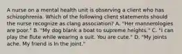 A nurse on a mental health unit is observing a client who has schizophrenia. Which of the following client statements should the nurse recognize as clang association? A. "Her mannerologies are poor." B. "My dog blank a boat to supreme heights." C. "I can play the flute while wearing a suit. You are cute." D. "My joints ache. My friend is In the joint."