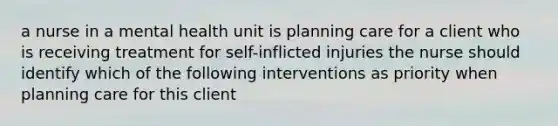 a nurse in a mental health unit is planning care for a client who is receiving treatment for self-inflicted injuries the nurse should identify which of the following interventions as priority when planning care for this client