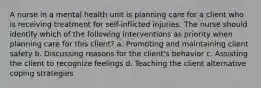 A nurse in a mental health unit is planning care for a client who is receiving treatment for self-inflicted injuries. The nurse should identify which of the following interventions as priority when planning care for this client? a. Promoting and maintaining client safety b. Discussing reasons for the client's behavior c. Assisting the client to recognize feelings d. Teaching the client alternative coping strategies