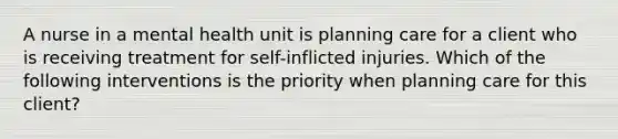 A nurse in a mental health unit is planning care for a client who is receiving treatment for self-inflicted injuries. Which of the following interventions is the priority when planning care for this client?