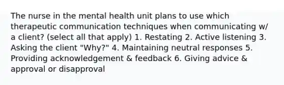 The nurse in the mental health unit plans to use which therapeutic communication techniques when communicating w/ a client? (select all that apply) 1. Restating 2. Active listening 3. Asking the client "Why?" 4. Maintaining neutral responses 5. Providing acknowledgement & feedback 6. Giving advice & approval or disapproval