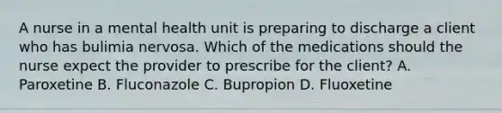 A nurse in a mental health unit is preparing to discharge a client who has bulimia nervosa. Which of the medications should the nurse expect the provider to prescribe for the client? A. Paroxetine B. Fluconazole C. Bupropion D. Fluoxetine