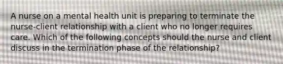 A nurse on a mental health unit is preparing to terminate the nurse-client relationship with a client who no longer requires care. Which of the following concepts should the nurse and client discuss in the termination phase of the relationship?