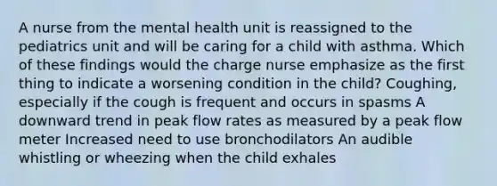 A nurse from the mental health unit is reassigned to the pediatrics unit and will be caring for a child with asthma. Which of these findings would the charge nurse emphasize as the first thing to indicate a worsening condition in the child? Coughing, especially if the cough is frequent and occurs in spasms A downward trend in peak flow rates as measured by a peak flow meter Increased need to use bronchodilators An audible whistling or wheezing when the child exhales