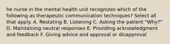 he nurse in the mental health unit recognizes which of the following as therapeutic communication techniques? Select all that apply. A. Restating B. Listening C. Asking the patient "Why?" D. Maintaining neutral responses E. Providing acknowledgment and feedback F. Giving advice and approval or disapproval