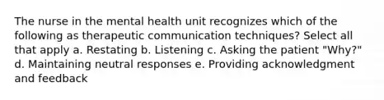 The nurse in the mental health unit recognizes which of the following as therapeutic communication techniques? Select all that apply a. Restating b. Listening c. Asking the patient "Why?" d. Maintaining neutral responses e. Providing acknowledgment and feedback