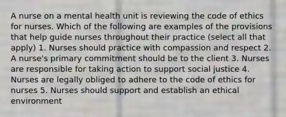 A nurse on a mental health unit is reviewing the code of ethics for nurses. Which of the following are examples of the provisions that help guide nurses throughout their practice (select all that apply) 1. Nurses should practice with compassion and respect 2. A nurse's primary commitment should be to the client 3. Nurses are responsible for taking action to support social justice 4. Nurses are legally obliged to adhere to the code of ethics for nurses 5. Nurses should support and establish an ethical environment