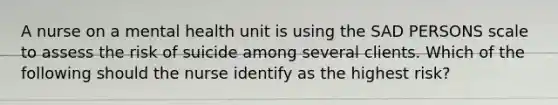 A nurse on a mental health unit is using the SAD PERSONS scale to assess the risk of suicide among several clients. Which of the following should the nurse identify as the highest risk?