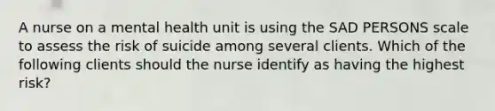 A nurse on a mental health unit is using the SAD PERSONS scale to assess the risk of suicide among several clients. Which of the following clients should the nurse identify as having the highest risk?