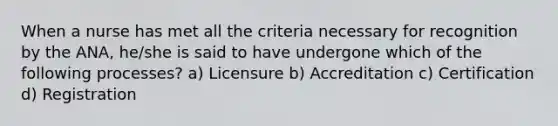 When a nurse has met all the criteria necessary for recognition by the ANA, he/she is said to have undergone which of the following processes? a) Licensure b) Accreditation c) Certification d) Registration