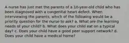 A nurse has just met the parents of a 10-year-old child who has been diagnosed with a congenital heart defect. When interviewing the parents, which of the following would be a priority question for the nurse to ask? a. What are the learning needs of your child? b. What does your child eat on a typical day? c. Does your child have a good peer support network? d. Does your child have a medical home?