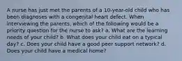 A nurse has just met the parents of a 10-year-old child who has been diagnoses with a congenital heart defect. When interviewing the parents, which of the following would be a priority question for the nurse to ask? a. What are the learning needs of your child? b. What does your child eat on a typical day? c. Does your child have a good peer support network? d. Does your child have a medical home?