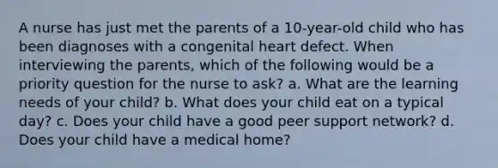 A nurse has just met the parents of a 10-year-old child who has been diagnoses with a congenital heart defect. When interviewing the parents, which of the following would be a priority question for the nurse to ask? a. What are the learning needs of your child? b. What does your child eat on a typical day? c. Does your child have a good peer support network? d. Does your child have a medical home?