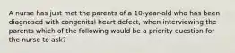 A nurse has just met the parents of a 10-year-old who has been diagnosed with congenital heart defect, when interviewing the parents which of the following would be a priority question for the nurse to ask?