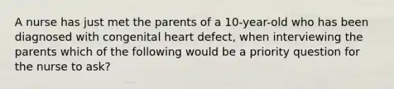 A nurse has just met the parents of a 10-year-old who has been diagnosed with congenital heart defect, when interviewing the parents which of the following would be a priority question for the nurse to ask?