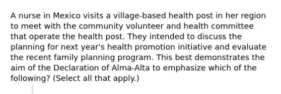 A nurse in Mexico visits a village-based health post in her region to meet with the community volunteer and health committee that operate the health post. They intended to discuss the planning for next year's health promotion initiative and evaluate the recent family planning program. This best demonstrates the aim of the Declaration of Alma-Alta to emphasize which of the following? (Select all that apply.)