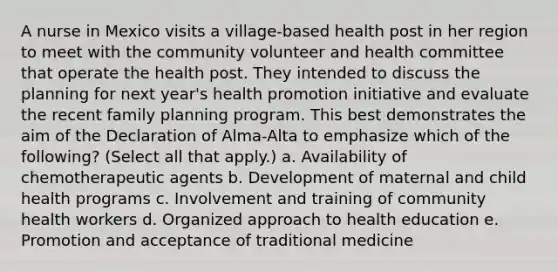 A nurse in Mexico visits a village-based health post in her region to meet with the community volunteer and health committee that operate the health post. They intended to discuss the planning for next year's health promotion initiative and evaluate the recent family planning program. This best demonstrates the aim of the Declaration of Alma-Alta to emphasize which of the following? (Select all that apply.) a. Availability of chemotherapeutic agents b. Development of maternal and child health programs c. Involvement and training of community health workers d. Organized approach to health education e. Promotion and acceptance of traditional medicine