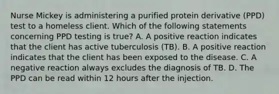 Nurse Mickey is administering a purified protein derivative (PPD) test to a homeless client. Which of the following statements concerning PPD testing is true? A. A positive reaction indicates that the client has active tuberculosis (TB). B. A positive reaction indicates that the client has been exposed to the disease. C. A negative reaction always excludes the diagnosis of TB. D. The PPD can be read within 12 hours after the injection.