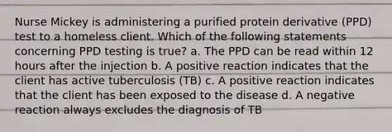 Nurse Mickey is administering a purified protein derivative (PPD) test to a homeless client. Which of the following statements concerning PPD testing is true? a. The PPD can be read within 12 hours after the injection b. A positive reaction indicates that the client has active tuberculosis (TB) c. A positive reaction indicates that the client has been exposed to the disease d. A negative reaction always excludes the diagnosis of TB