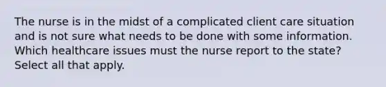 The nurse is in the midst of a complicated client care situation and is not sure what needs to be done with some information. Which healthcare issues must the nurse report to the state? Select all that apply.