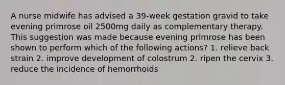 A nurse midwife has advised a 39-week gestation gravid to take evening primrose oil 2500mg daily as complementary therapy. This suggestion was made because evening primrose has been shown to perform which of the following actions? 1. relieve back strain 2. improve development of colostrum 2. ripen the cervix 3. reduce the incidence of hemorrhoids