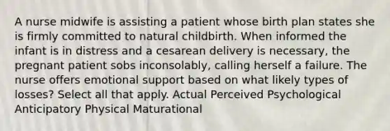 A nurse midwife is assisting a patient whose birth plan states she is firmly committed to natural childbirth. When informed the infant is in distress and a cesarean delivery is necessary, the pregnant patient sobs inconsolably, calling herself a failure. The nurse offers emotional support based on what likely types of losses? Select all that apply. Actual Perceived Psychological Anticipatory Physical Maturational