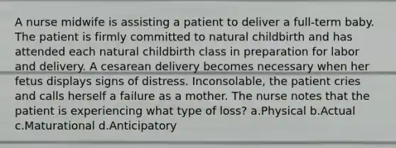A nurse midwife is assisting a patient to deliver a full-term baby. The patient is firmly committed to natural childbirth and has attended each natural childbirth class in preparation for labor and delivery. A cesarean delivery becomes necessary when her fetus displays signs of distress. Inconsolable, the patient cries and calls herself a failure as a mother. The nurse notes that the patient is experiencing what type of loss? a.Physical b.Actual c.Maturational d.Anticipatory