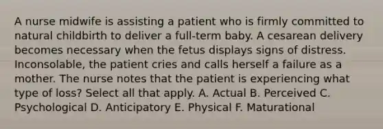 A nurse midwife is assisting a patient who is firmly committed to natural childbirth to deliver a full-term baby. A cesarean delivery becomes necessary when the fetus displays signs of distress. Inconsolable, the patient cries and calls herself a failure as a mother. The nurse notes that the patient is experiencing what type of loss? Select all that apply. A. Actual B. Perceived C. Psychological D. Anticipatory E. Physical F. Maturational