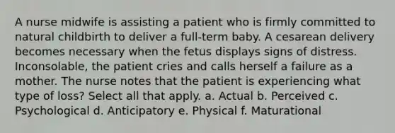 A nurse midwife is assisting a patient who is firmly committed to natural childbirth to deliver a full-term baby. A cesarean delivery becomes necessary when the fetus displays signs of distress. Inconsolable, the patient cries and calls herself a failure as a mother. The nurse notes that the patient is experiencing what type of loss? Select all that apply. a. Actual b. Perceived c. Psychological d. Anticipatory e. Physical f. Maturational