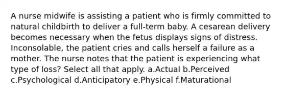 A nurse midwife is assisting a patient who is firmly committed to natural childbirth to deliver a full-term baby. A cesarean delivery becomes necessary when the fetus displays signs of distress. Inconsolable, the patient cries and calls herself a failure as a mother. The nurse notes that the patient is experiencing what type of loss? Select all that apply. a.Actual b.Perceived c.Psychological d.Anticipatory e.Physical f.Maturational