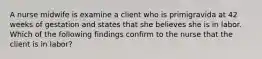 A nurse midwife is examine a client who is primigravida at 42 weeks of gestation and states that she believes she is in labor. Which of the following findings confirm to the nurse that the client is in labor?