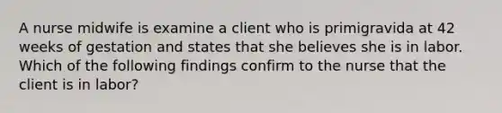 A nurse midwife is examine a client who is primigravida at 42 weeks of gestation and states that she believes she is in labor. Which of the following findings confirm to the nurse that the client is in labor?