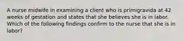 A nurse midwife in examining a client who is primigravida at 42 weeks of gestation and states that she believes she is in labor. Which of the following findings confirm to the nurse that she is in labor?