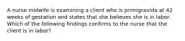 A nurse midwife is examining a client who is primigravida at 42 weeks of gestation and states that she believes she is in labor. Which of the following findings confirms to the nurse that the client is in labor?