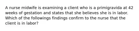 A nurse midwife is examining a client who is a primigravida at 42 weeks of gestation and states that she believes she is in labor. Which of the followings findings confirm to the nurse that the client is in labor?