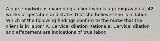 A nurse midwife is examining a client who is a primigravida at 42 weeks of gestation and states that she believes she is in labor. Which of the following findings confirm to the nurse that the client is in labor? A. Cervical dilation Rationale: Cervical dilation and effacement are indications of true labor.