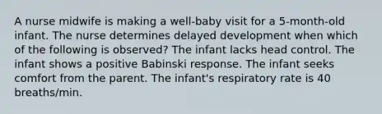 A nurse midwife is making a well-baby visit for a 5-month-old infant. The nurse determines delayed development when which of the following is observed? The infant lacks head control. The infant shows a positive Babinski response. The infant seeks comfort from the parent. The infant's respiratory rate is 40 breaths/min.