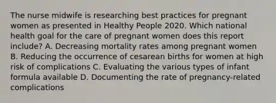 The nurse midwife is researching best practices for pregnant women as presented in Healthy People 2020. Which national health goal for the care of pregnant women does this report include? A. Decreasing mortality rates among pregnant women B. Reducing the occurrence of cesarean births for women at high risk of complications C. Evaluating the various types of infant formula available D. Documenting the rate of pregnancy-related complications