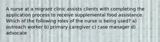 A nurse at a migrant clinic assists clients with completing the application process to receive supplemental food assistance. Which of the following roles of the nurse is being used? a) outreach worker b) primary caregiver c) case manager d) advocate