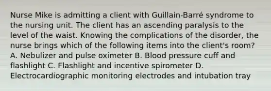 Nurse Mike is admitting a client with Guillain-Barré syndrome to the nursing unit. The client has an ascending paralysis to the level of the waist. Knowing the complications of the disorder, the nurse brings which of the following items into the client's room? A. Nebulizer and pulse oximeter B. Blood pressure cuff and flashlight C. Flashlight and incentive spirometer D. Electrocardiographic monitoring electrodes and intubation tray