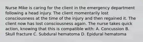 Nurse Mike is caring for the client in the emergency department following a head injury. The client momentarily lost consciousness at the time of the injury and then regained it. The client now has lost consciousness again. The nurse takes quick action, knowing that this is compatible with: A. Concussion B. Skull fracture C. Subdural hematoma D. Epidural hematoma