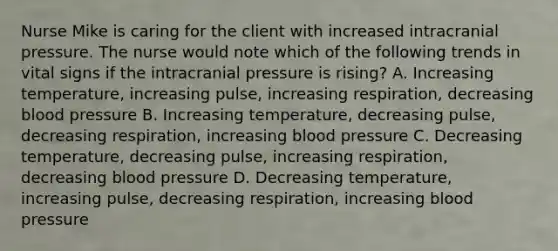 Nurse Mike is caring for the client with increased intracranial pressure. The nurse would note which of the following trends in vital signs if the intracranial pressure is rising? A. Increasing temperature, increasing pulse, increasing respiration, decreasing blood pressure B. Increasing temperature, decreasing pulse, decreasing respiration, increasing blood pressure C. Decreasing temperature, decreasing pulse, increasing respiration, decreasing blood pressure D. Decreasing temperature, increasing pulse, decreasing respiration, increasing blood pressure