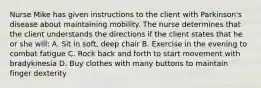 Nurse Mike has given instructions to the client with Parkinson's disease about maintaining mobility. The nurse determines that the client understands the directions if the client states that he or she will: A. Sit in soft, deep chair B. Exercise in the evening to combat fatigue C. Rock back and forth to start movement with bradykinesia D. Buy clothes with many buttons to maintain finger dexterity