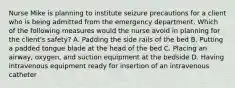 Nurse Mike is planning to institute seizure precautions for a client who is being admitted from the emergency department. Which of the following measures would the nurse avoid in planning for the client's safety? A. Padding the side rails of the bed B. Putting a padded tongue blade at the head of the bed C. Placing an airway, oxygen, and suction equipment at the bedside D. Having intravenous equipment ready for insertion of an intravenous catheter