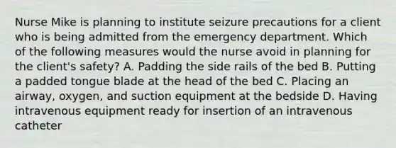 Nurse Mike is planning to institute seizure precautions for a client who is being admitted from the emergency department. Which of the following measures would the nurse avoid in planning for the client's safety? A. Padding the side rails of the bed B. Putting a padded tongue blade at the head of the bed C. Placing an airway, oxygen, and suction equipment at the bedside D. Having intravenous equipment ready for insertion of an intravenous catheter